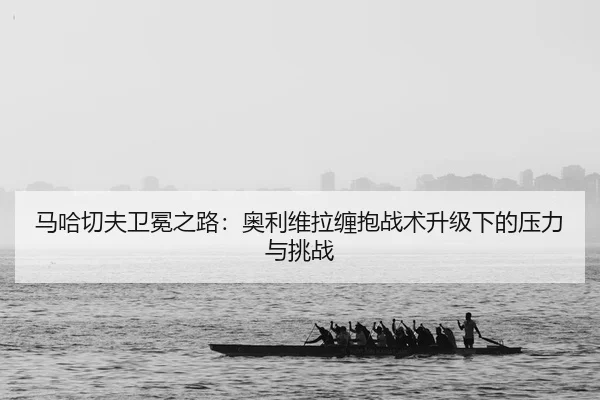 马哈切夫卫冕之路：奥利维拉缠抱战术升级下的压力与挑战